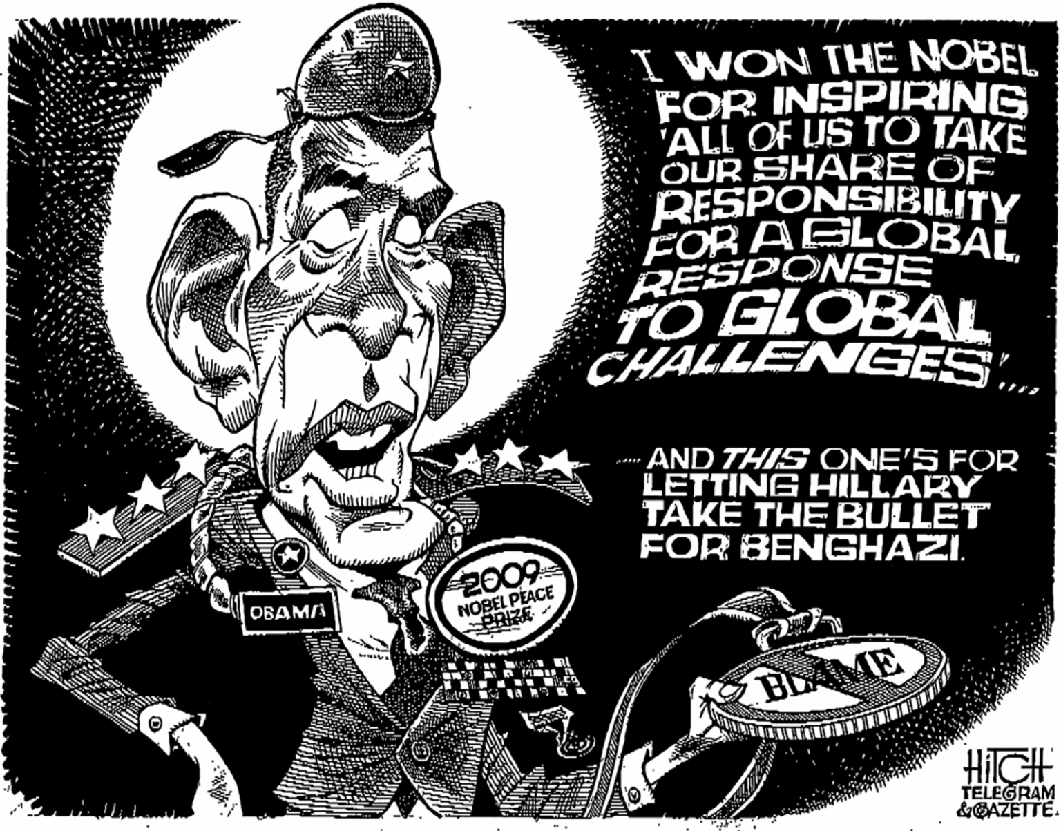 Graphics OCR: I WON TH? NOBEL FOR INSPIRING ALL OF US TO TAKE OUR SHARE OF RESPONSIBILITY FOR AGLOBALRESPONSE TO GLOBAL CHALLENEES.AND THIS ONE'S FOR LETTING HILLARY TAKE THE BULLET FOR BENGHAZI. 2009 NOBEL PEACE PRIZE OBAM/ BLAME HIGH TELEGRAM &GAZETTE. I WON TH? NOBEL FOR INSPIRING ALL OF US TO TAKE OUR SHARE OF RESPONSIBILITY FOR AGLOBALRESPONSE TO GLOBAL CHALLENEES.AND THIS ONE'S FOR LETTING HILLARY TAKE THE BULLET FOR BENGHAZI. 2009 NOBEL PEACE PRIZE OBAM/ BLAME HIGH TELEGRAM &GAZETTE.