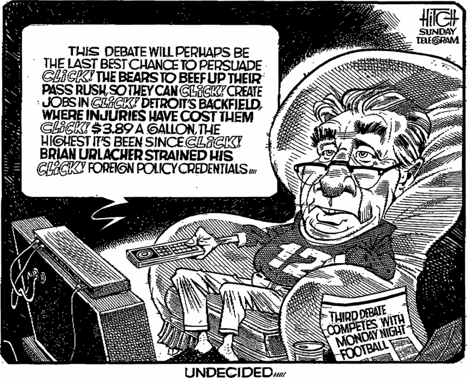 Drawing OCR: SUNDAY TELEGRAM THIS DEBATE WILL PERHAPS BE THE LAST BESTCHANCE TO PERSUADE CLICK! THE BEARS TO BEEFUP THEIR PASS RUSHSOTHEY CAN GLICK CREATE JOBSIN GLACK! DETROIT'S BACKFIELDWHERE INJURIES HAVE COST THEM CLICKI $3.89A GALLONTHE HIGHEST IT'S BEEN SINCECLICK! BRIAN URLACHER STRAINED HIS CECKY FOREIGN POLICYCREDENTIALS THIRD DEBATE COMPETES WITH MONDAY NIGHT FOOTBALL UNDECIDEDuar SUNDAY TELEGRAM THIS DEBATE WILL PERHAPS BE THE LAST BESTCHANCE TO PERSUADE CLICK! THE BEARS TO BEEFUP THEIR PASS RUSHSOTHEY CAN GLICK CREATE JOBSIN GLACK! DETROIT'S BACKFIELDWHERE INJURIES HAVE COST THEM CLICKI $3.89A GALLONTHE HIGHEST IT'S BEEN SINCECLICK! BRIAN URLACHER STRAINED HIS CECKY FOREIGN POLICYCREDENTIALS THIRD DEBATE COMPETES WITH MONDAY NIGHT FOOTBALL UNDECIDEDuar