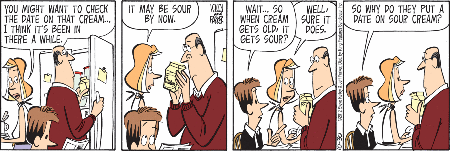 Finger OCR: SO WHY DO THEY PUT A DATE ON SOUR CREAM? KILN YOU MIGHT WANT TO CHECK THE DATE ON THAT CREAM... I THINK IT'S BEEN IN THERE A WHILE. IT MAY BE SOUR BY NOW. WAIT... SO WHEN CREAM SURE IT GETS OLDIT GETS SOUR? WELLDOES. -30 62012 Steve Kelley & Jeff ParkerDist. by King Fealures SO WHY DO THEY PUT A DATE ON SOUR CREAM? KILN YOU MIGHT WANT TO CHECK THE DATE ON THAT CREAM... I THINK IT'S BEEN IN THERE A WHILE. IT MAY BE SOUR BY NOW. WAIT... SO WHEN CREAM SURE IT GETS OLDIT GETS SOUR? WELLDOES. -30 62012 Steve Kelley & Jeff ParkerDist. by King Fealures