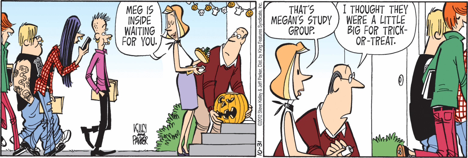 Interaction OCR: MEG IS INSIDE WAITING FOR YOU. THAT'S MEGAN'S STUDY GROUP. I THOUGHT THEY WERE A LITTLE BIG FOR TRICK- OR-TREAT. KILN PARER nd. -31 02012 Steve Kelley & Jeff ParkerInc MEG IS INSIDE WAITING FOR YOU. THAT'S MEGAN'S STUDY GROUP. I THOUGHT THEY WERE A LITTLE BIG FOR TRICK- OR-TREAT. KILN PARER nd. -31 02012 Steve Kelley & Jeff ParkerDist. by King Features Syndicate