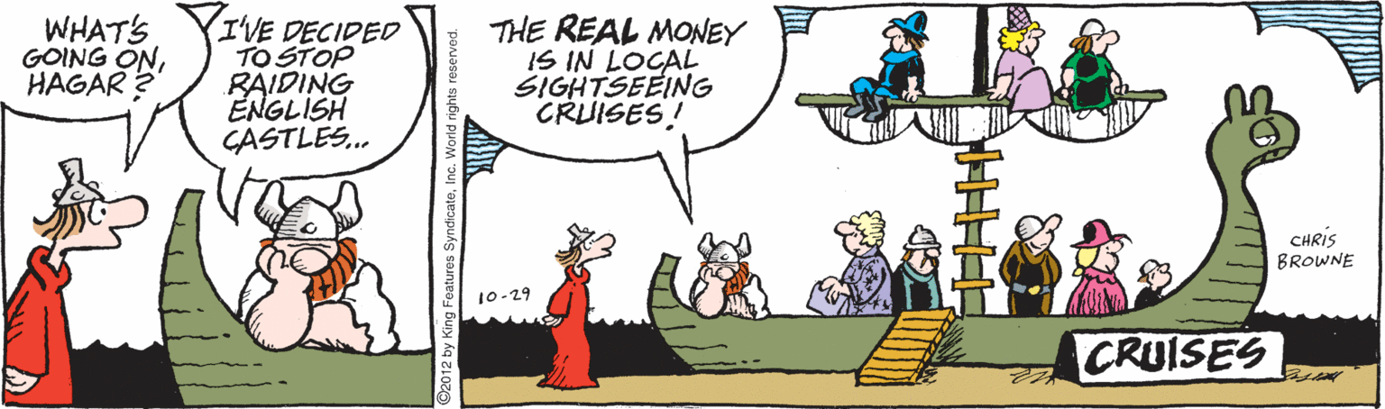 Animated cartoon OCR: WHATS YI'VE DECIDED TO STOP RAIDING ÉNGLISH CASTLES. THE REAL MONEY IS IN LOCAL SIGHTSEEING CRUISES! GOING ONHAGAR ? CHRIS BROWNE 10-29 CRUISES WHATS YI'VE DECIDED TO STOP RAIDING ÉNGLISH CASTLES. THE REAL MONEY IS IN LOCAL SIGHTSEEING CRUISES! GOING ONHAGAR ? CHRIS BROWNE 10-29 CRUISES