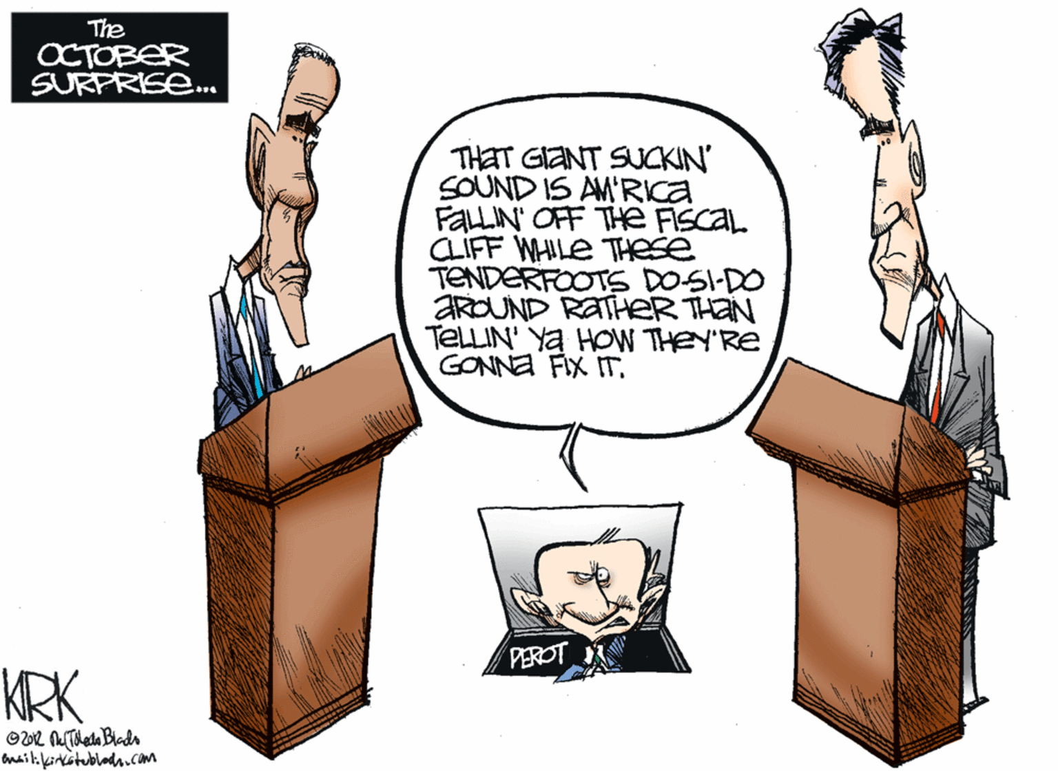 Pleased OCR: The OCTOBER SURPRISE. THET GIANT SUCKIN SOUND IS AM'RKa FALLIN OFF THE FISCAL CLIFF WHILE THese TENDERFOOTS DOSI-DO ARDUND RATHER THAN TELLIN' Ya HOW THEY'RE GONNA FIX ITPEROT KRK baitifirkstublad.cOm The OCTOBER SURPRISE. THET GIANT SUCKIN SOUND IS AM'RKa FALLIN OFF THE FISCAL CLIFF WHILE THese TENDERFOOTS DOSI-DO ARDUND RATHER THAN TELLIN' Ya HOW THEY'RE GONNA FIX ITPEROT KRK baitifirkstublad.cOm