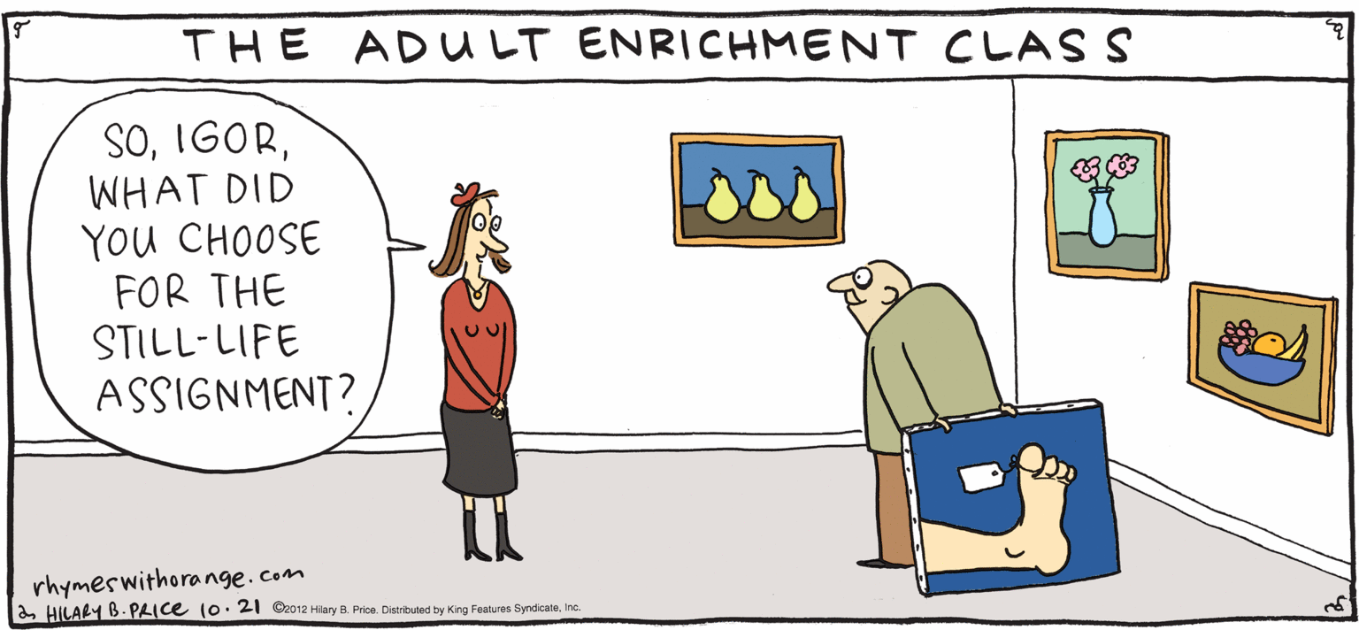 Handwriting OCR: THE ADULT ENRICHMENT CLAS S SOWHAT DID YOu CHOOSE FOR THE LPY Rhymes with Orange STILL-LIFE ASSIGNMENT? by HILARY B. PRIce rhymeswithora nge.com a HILARY B. PLICE 10. 21 O02 Hary B. Pre. Darbud ty King Fona Syrdicae. nc THE ADULT ENRICHMENT CLAS S SOWHAT DID YOu CHOOSE FOR THE LPY Rhymes with Orange STILL-LIFE ASSIGNMENT? by HILARY B. PRIce rhymeswithora nge.com a HILARY B. PLICE 10. 21 O02 Hary B. Pre. Darbud ty King Fona Syrdicae. nc