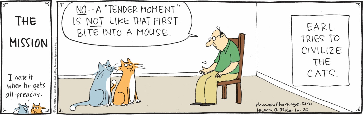 Adaptation OCR: NO -- A "TENDER MOMENT" IS NOT LIKE THAT FIRST BITE INTO A MOUSE. THE EARL TRIES TO NOISSIH CIVILIZE THE CATS. I hate it when he gets all preachy. rhymesuithorange.am HILAM B. PZICE lo. 26 NO -- A "TENDER MOMENT" IS NOT LIKE THAT FIRST BITE INTO A MOUSE. THE EARL TRIES TO NOISSIH CIVILIZE THE CATS. I hate it when he gets all preachy. rhymesuithorange.am HILAM B. PZICE lo. 26
