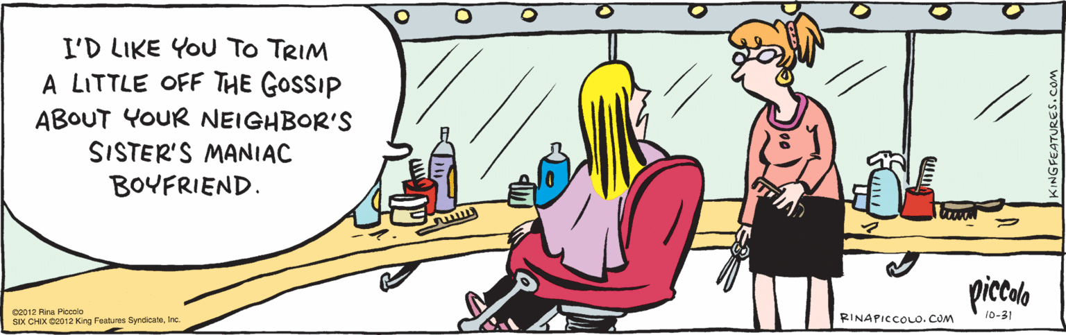 Humour OCR: I'D LIKE YOU TO TRIM A LITTLE OFF THE GOSSIP ABOUT YOUR NEIGHBOR'S SISTER'S MANIAC BOYFRIEND. pialo 10-31 ©2012 Rina Piccolo SIX CHIX ©2012 King Features SyndicateInc. I'D LIKE YOU TO TRIM A LITTLE OFF THE GOSSIP ABOUT YOUR NEIGHBOR'S SISTER'S MANIAC BOYFRIEND. pialo 10-31 ©2012 Rina Piccolo SIX CHIX ©2012 King Features Syndicate