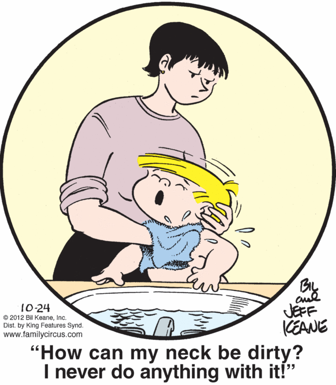 Happy OCR: BIL JEFF KEANE "How can my neck be dirty? I never do anything with it!" 10-24 © 2012 Bil KeaneInc. Dist. by King Features Synd. www.familycircus.com BIL JEFF KEANE "How can my neck be dirty? I never do anything with it!" 10-24 © 2012 Bil KeaneInc. Dist. by King Features Synd. www.familycircus.com