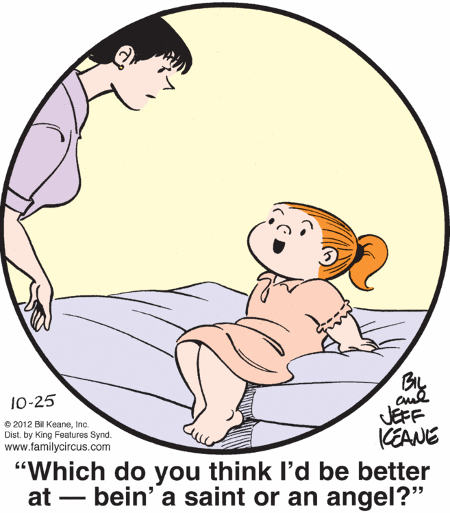 Thumb OCR: BIL 10-25 © 2012 Bil KeaneInc. Dist. by King Features Synd. www.familycircus.com JEFF KEANE "Which do you think l'd be better at – bein' a saint or an angel?" BIL 10-25 © 2012 Bil KeaneInc. Dist. by King Features Synd. www.familycircus.com JEFF KEANE "Which do you think l'd be better at – bein' a saint or an angel?"