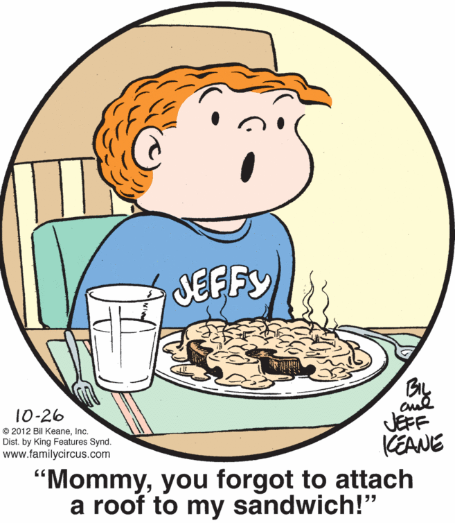 Recipe OCR: JEFFY BL 10-26 © 2012 Bil KeaneInc. Dist. by King Features Synd. www.familycircus.com JEFF KEANE 'Mommyyou forgot to attach a roof to my sandwich!" JEFFY BL 10-26 © 2012 Bil KeaneInc. Dist. by King Features Synd. www.familycircus.com JEFF KEANE 'Mommyyou forgot to attach a roof to my sandwich!"