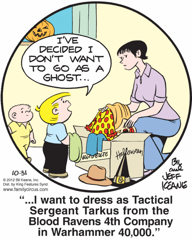 Rectangle OCR: I'VE DECIDED I DON'T WANT TO GO AS A GHOST... urstute Hallowen 10-31 © 2012 Bil KeaneInc. Dist. by King Features Synd. www.familycircus.com JEFF KEANE “...I want to dress as Tactical Sergeant Tarkus from the Blood Ravens 4th Company in Warhammer 40000." I'VE DECIDED I DON'T WANT TO GO AS A GHOST... urstute Hallowen 10-31 © 2012 Bil KeaneInc. Dist. by King Features Synd. www.familycircus.com JEFF KEANE “...I want to dress as Tactical Sergeant Tarkus from the Blood Ravens 4th Company in Warhammer 40