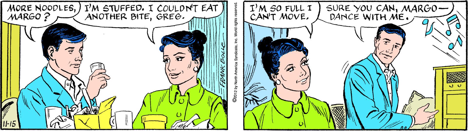 Jaw OCR: MORE NOODLES) I'M STUFFED. I COULDNT EAT MARGO ? I'M SO FULL I CAN'T MOVEMARGO- DANCE WITH ME. ANOTHER BITEGREG. -15 FRANK BOLLe O2012 by North America SyndicateInc. Workd rights reserved. MORE NOODLES) I'M STUFFED. I COULDNT EAT MARGO ? I'M SO FULL I CAN'T MOVESURE YOU CANMARGO- DANCE WITH ME. ANOTHER BITEGREG. -15 FRANK BOLLe O2012 by North America SyndicateInc. Workd rights reserved.