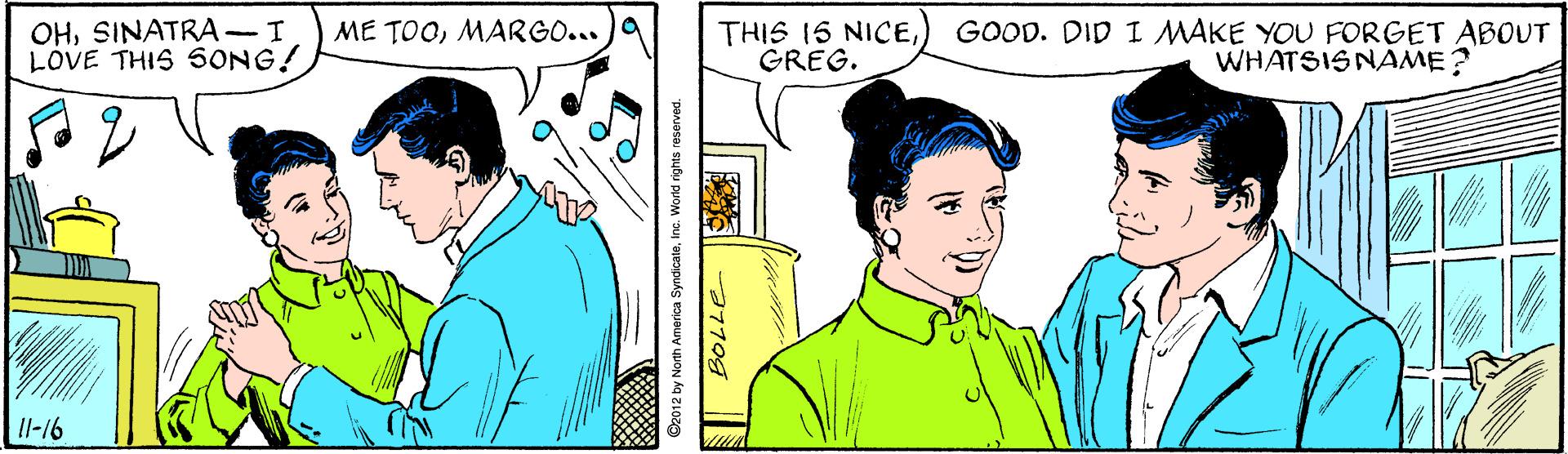 Line OCR: OHSINATRA-I LOVE THIS SONG! GOOD. DID I MAKE YOU FORGET ABOUT WHATSISNAME? ME TOOMARGO... a THIS IS NICEGREG. Il-16 2012 by North America SyndicateInc. World rights reserved. OHSINATRA-I LOVE THIS SONG! GOOD. DID I MAKE YOU FORGET ABOUT WHATSISNAME? ME TOOMARGO... a THIS IS NICEGREG. Il-16 2012 by North America SyndicateInc. World rights reserved.
