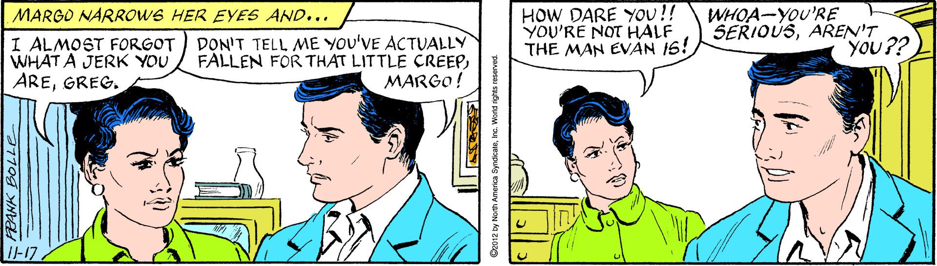 Parallel OCR: HOW DARE YoU!! YOU'RE NOT HALF THE MAN EVAN 16! WHOA-YOU'RE SERIOUSAREN'T YOU?? MARGO NARROWS HER EYES AND... I ALMOST FORGOT WHAT A JERK YOU AREGREG. DON'T TELL ME YOU'VE ACTUALLY FALLEN FOR THAT LITTLE CREEPMARGO! I1-17 FEANK BOLLEe O2012 by North America SyndicateInc. World rights reserved. HOW DARE YoU!! YOU'RE NOT HALF THE MAN EVAN 16! WHOA-YOU'RE SERIOUSAREN'T YOU?? MARGO NARROWS HER EYES AND... I ALMOST FORGOT WHAT A JERK YOU AREGREG. DON'T TELL ME YOU'VE ACTUALLY FALLEN FOR THAT LITTLE CREEPMARGO! I1-17 FEANK BOLLEe O2012 by North America SyndicateInc. World rights reserved.