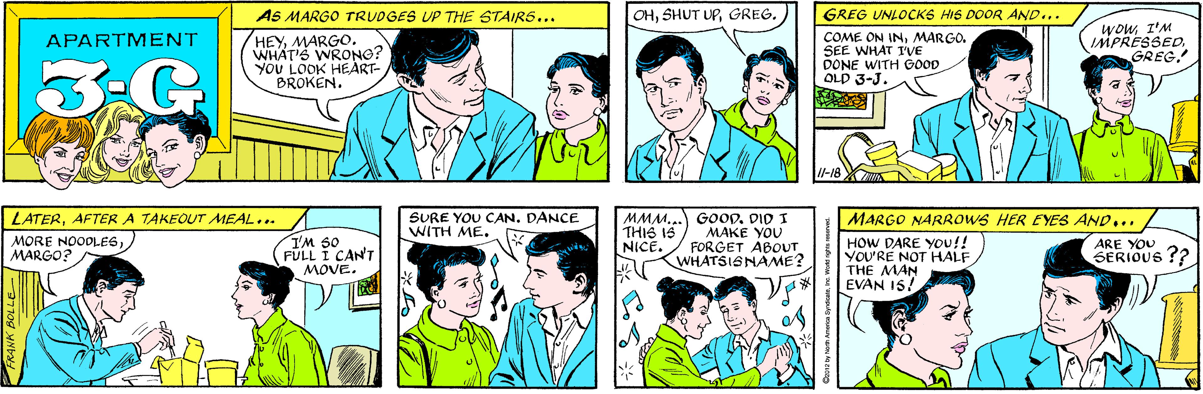 Green OCR: AS MARGO TRUDGES UP THE STAIRS... OHGREG. HEYMARGO. WHAT'S WRONG? YOU LOOK HEART- BROKEN. APARTMENT 3-G GREG UNLOCKS HIS DOOR AND... LATERAFTER A TAKEOUT MEAL... COME ON INMARGO. SEE WHAT I'VE DONE WITH GOOD OLD 3-J. WowI'M IMPRESSEDGREG. I'M S0 FULL I CAN'T MOVE. MORE NOODLESMARGO? 1l-18 XIN SURE YOU CAN. DANCE WITH ME. MMM... GOOD. DID I MAKE YOU FORGET ABOUT WHATSISNAME? MARGO NARROWS HER EYES AND... THIS IS NICE. HOW DARE YOu!! YOU'RE NOT HALF THE MAN EVAN 15! ARE YOU SERIOUS ?? C2012 by North America SyndicateInc. World rights reserved FRANK BOLLE AS MARGO TRUDGES UP THE STAIRS... OHSHUT UPGREG. HEYMARGO. WHAT'S WRONG? YOU LOOK HEART- BROKEN. APARTMENT 3-G GREG UNLOCKS HIS DOOR AND... LATERAFTER A TAKEOUT MEAL... COME ON INMARGO. SEE WHAT I'VE DONE WITH GOOD OLD 3-J. WowI'M IMPRESSEDGREG. I'M S0 FULL I CAN'T MOVE. MORE NOODLESMARGO? 1l-18 XIN SURE YOU CAN. DANCE WITH ME. MMM... GOOD. DID I MAKE YOU FORGET ABOUT WHATSISNAME? MARGO NARROWS HER EYES AND... THIS IS NICE. HOW DARE YOu!! YOU'RE NOT HALF THE MAN EVAN 15! ARE YOU SERIOUS ?? C2012 by North America SyndicateInc. World rights reserved FRANK BOLLE