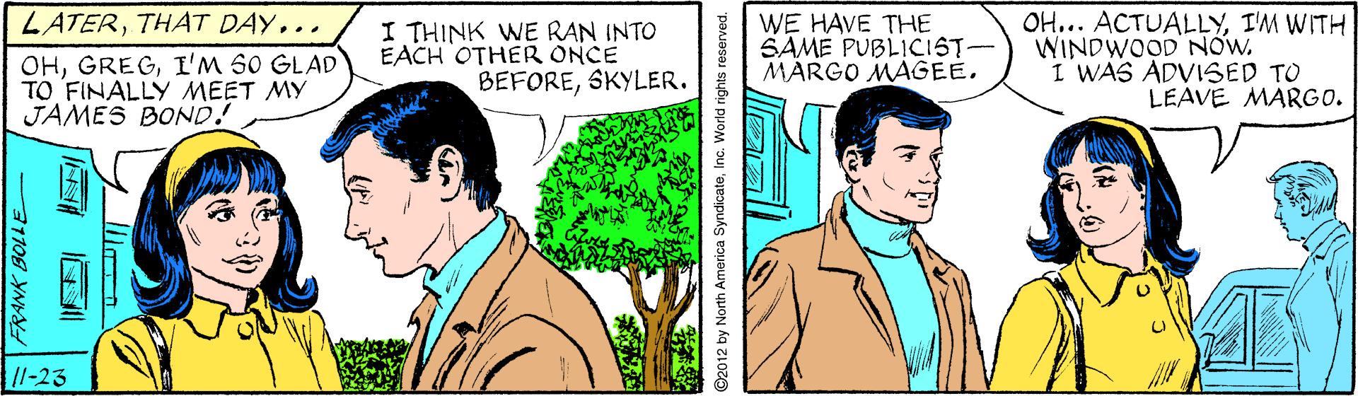 Organism OCR: LATERTHAT DAY... OHI'M S0 GLAD TO FINALLY MEET MY JAMES BOND! I THINK WE RAN INTO EACH OTHER ONCE BEFORESKYLER. WE HAVE THE SAME PUBLICIST- MARGO MAGEE. OH... ACTUALLYI'M WITH WINDWOOD NOW. I WAS ADVISED TO LEAVE MARGO. /l-23 31108 YNYY 2012 by North America SyndicateInc. World rights reserved. LATERTHAT DAY... OHI'M S0 GLAD TO FINALLY MEET MY JAMES BOND! I THINK WE RAN INTO EACH OTHER ONCE BEFORESKYLER. WE HAVE THE SAME PUBLICIST- MARGO MAGEE. OH... ACTUALLYI'M WITH WINDWOOD NOW. I WAS ADVISED TO LEAVE MARGO. /l-23 31108 YNYY 2012 by North America SyndicateInc. World rights reserved.