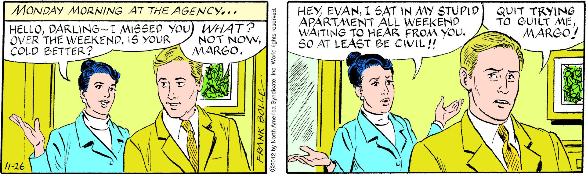 Line OCR: MONDAY MORNING AT THE AGENCY... QUIT TRYING TO GUILT MEDARLING-I MISSED YOU) WHAT? OVER THE WEEKEND. IS YOUR COLD BETTER? HEYI SAT IN MY STUPID APÁRTMENT ALL WEEKEND WÁITING TO HEAR FROM YOU. SO AT LEAST BE CIVIL! MARGO! NOT NOWMARGO. 11-26 FRANK BOLLE ©2012 by North America SyndicateInc. World rights reserv MONDAY MORNING AT THE AGENCY... QUIT TRYING TO GUILT MEDARLING-I MISSED YOU) WHAT? OVER THE WEEKEND. IS YOUR COLD BETTER? HEYI SAT IN MY STUPID APÁRTMENT ALL WEEKEND WÁITING TO HEAR FROM YOU. SO AT LEAST BE CIVIL! MARGO! NOT NOWMARGO. 11-26 FRANK BOLLE ©2012 by North America SyndicateInc. World rights reserv
