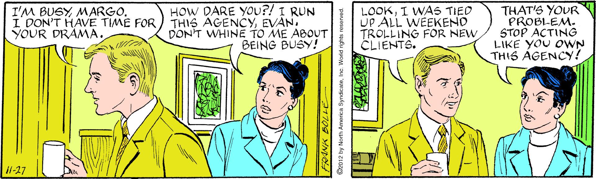Sharing OCR: I'M BUSYMARGO. I DON'T HAVE TIME FOR YOUR DRÁMA. HOW DARE YOU?! I RUN THIS AGENCYEVAN. DONT WHINE TO ME ABOUT BEING BUSY! LOOKI WAS TIED UP ALL WEEKEND TROLLING FOR NEW CLIENTS. THAT'S YOUR PROBLEM. STOP ACTING LIKE YOU OWN THIS AGENCY! 1-27 I'M BUSYMARGO. I DON'T HAVE TIME FOR YOUR DRÁMA. HOW DARE YOU?! I RUN THIS AGENCYEVAN. DONT WHINE TO ME ABOUT BEING BUSY! LOOKI WAS TIED UP ALL WEEKEND TROLLING FOR NEW CLIENTS. THAT'S YOUR PROBLEM. STOP ACTING LIKE YOU OWN THIS AGENCY! 1-27