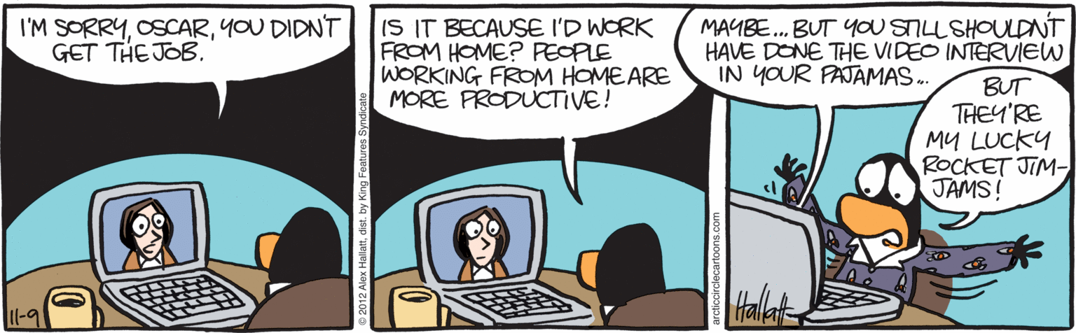Computer accessory OCR: I'M SORRYYOU DIDN'T GET THE JOB. IS IT BECAUSE I'D WORK FROM HOME? PEOPLE WORKING FROM HOMEARE MORE PRODUCTIVE! MAYBE. BUT YOU STILL SHOULDNT HAVE DONE THE VIDEO INTERVIEW IN YOUR PAJAMAS . BUT THEY'RE MU LUCKY ROCKET JIM- JAMS! Il-9 I'M SORRYYOU DIDN'T GET THE JOB. IS IT BECAUSE I'D WORK FROM HOME? PEOPLE WORKING FROM HOMEARE MORE PRODUCTIVE! MAYBE. BUT YOU STILL SHOULDNT HAVE DONE THE VIDEO INTERVIEW IN YOUR PAJAMAS . BUT THEY'RE MU LUCKY ROCKET JIM- JAMS! Il-9