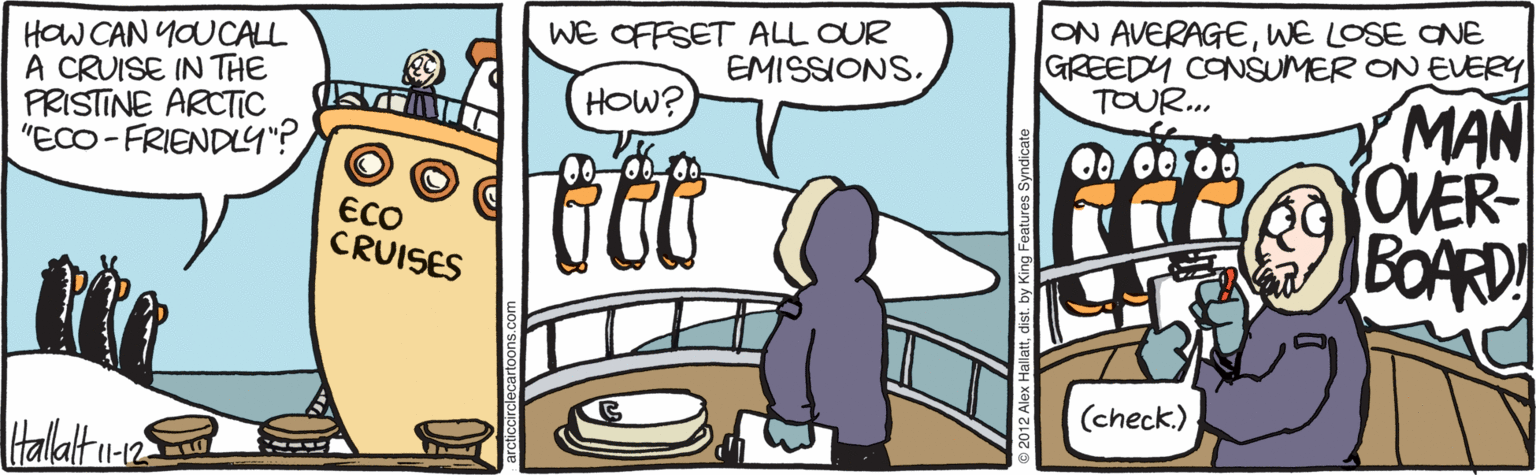 Fiction OCR: WE OFFSET ALL OUR EMISSIONS. ON AVERAGEWE LOSE ONE GREEDY CONSUMER ON EVERY TOUR... HOW CAN YOUCALL A CRUISE IN THE PRISTINE ARCTIC "ECO - FRIENDL4"? MAN OVER BOARD HOW? ECO CRUISES (check.) Hallalt u-2 WE OFFSET ALL OUR EMISSIONS. ON AVERAGEWE LOSE ONE GREEDY CONSUMER ON EVERY TOUR... HOW CAN YOUCALL A CRUISE IN THE PRISTINE ARCTIC "ECO - FRIENDL4"? MAN OVER BOARD HOW? ECO CRUISES (check.) Hallalt u-2