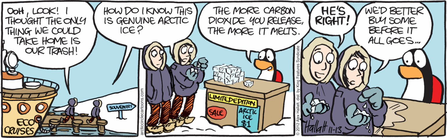 Animated cartoon OCR: WE'D BETTER BUM SOME BEFORE IT ALL GOES.. ?E'S OoHLOOK! I THOUGHT THE ONY THING WE COULD TAKE HOME IS OUR TRASH! HOW DO IKNOW THIS IS GENUINE ARCTIC ICE? THE MORE CARBON DIONDE YOU RELEASE( RIGHT! THE MORE IT MELTS. LIMITEDEPITIOoN SOUVENIRS SALE ARCTIC ECC CRUISES A $1 THallat is. WE'D BETTER BUM SOME BEFORE IT ALL GOES.. ?E'S OoHLOOK! I THOUGHT THE ONY THING WE COULD TAKE HOME IS OUR TRASH! HOW DO IKNOW THIS IS GENUINE ARCTIC ICE? THE MORE CARBON DIONDE YOU RELEASE( RIGHT! THE MORE IT MELTS. LIMITEDEPITIOoN SOUVENIRS SALE ARCTIC ECC CRUISES A $1 THallat is.