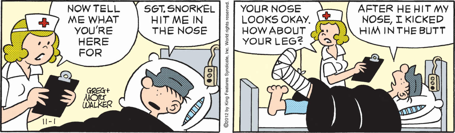 Pleased OCR: NOW TELL ME WHAT YOU'RE HERE FOR SGT. SNORKEL HIT ME IN THE NOSE YOUR NOSE LOOKS OKAY. HOW ABOUT YOUR LEG? AFTER HE HIT MY NOSEI KICKED HIM INTHE BUTT GREG+ MORT WALKER 11-1 ©2012 by King Features Syndicat NOW TELL ME WHAT YOU'RE HERE FOR SGT. SNORKEL HIT ME IN THE NOSE YOUR NOSE LOOKS OKAY. HOW ABOUT YOUR LEG? AFTER HE HIT MY NOSEI KICKED HIM INTHE BUTT GREG+ MORT WALKER 11-1 ©2012 by King Features Syndicat