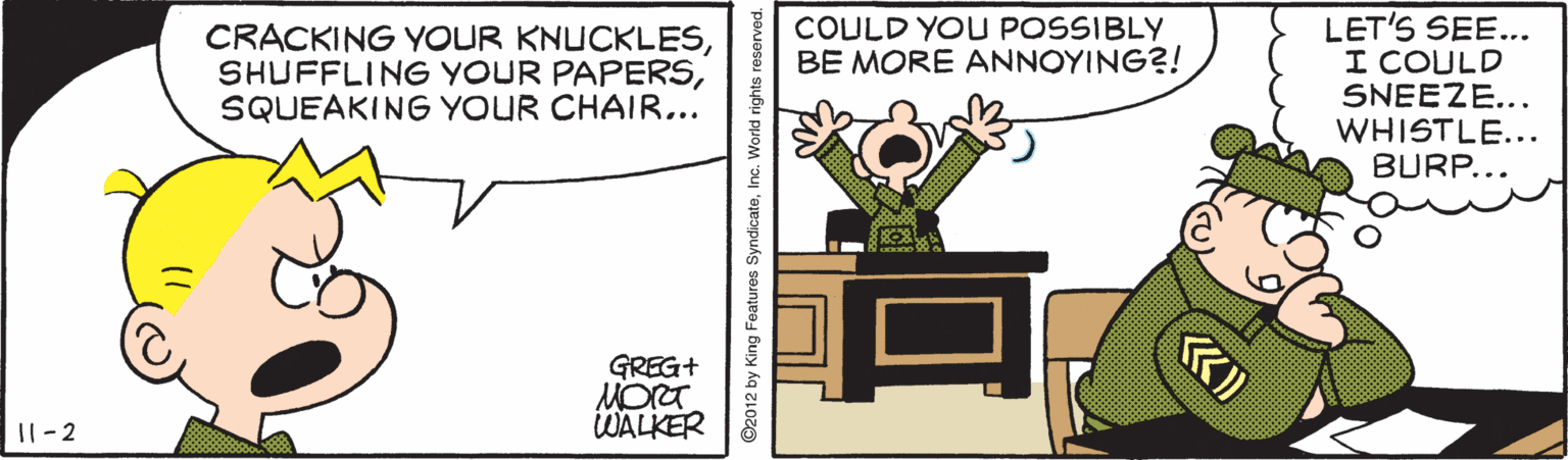 Fiction OCR: LET'S SEE... I COULD SNEEZE... WHISTLE... BURP... CRACKING YOUR KNUCKLESSQUEAKING YOUR CHAIR... COULD YOU POSSIBLY BE MORE ANNOYING?! GREG+ MORT. WALKER |8 11- 2 ©2012 by King Features SyndicateInc. World rights reserved. LET'S SEE... I COULD SNEEZE... WHISTLE... BURP... CRACKING YOUR KNUCKLESSHUFFLING YOUR PAPERSSQUEAKING YOUR CHAIR... COULD YOU POSSIBLY BE MORE ANNOYING?! GREG+ MORT. WALKER |8 11- 2 ©2012 by King Features SyndicateInc. World rights reserved.