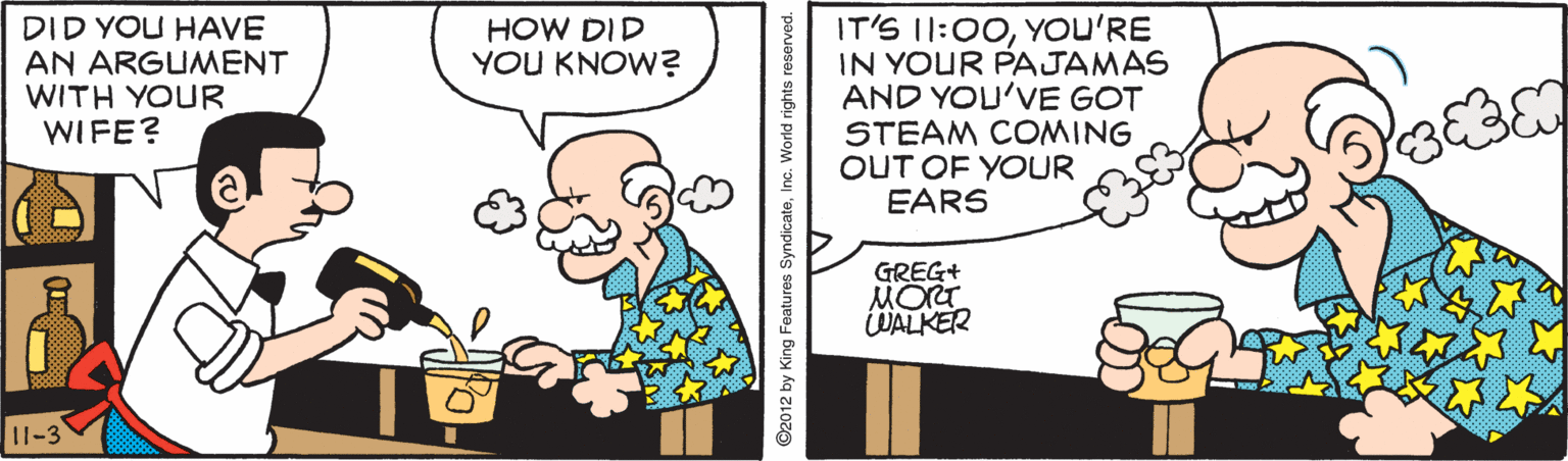 Font OCR: DID YOU HAVE AN ARGUMENT WITH YOUR WIFE? IT'S I1:00YOU'RE IN YOUR PAJAMAS AND YOU'VE GOT STEAM COMING OUT OF YOUR EARS HOW DID YOU KNOW? GREG+ MORT WALKER 11-3 ©2012 by King Features SyndicateIr DID YOU HAVE AN ARGUMENT WITH YOUR WIFE? IT'S I1:00YOU'RE IN YOUR PAJAMAS AND YOU'VE GOT STEAM COMING OUT OF YOUR EARS HOW DID YOU KNOW? GREG+ MORT WALKER 11-3 ©2012 by King Features Syndicate