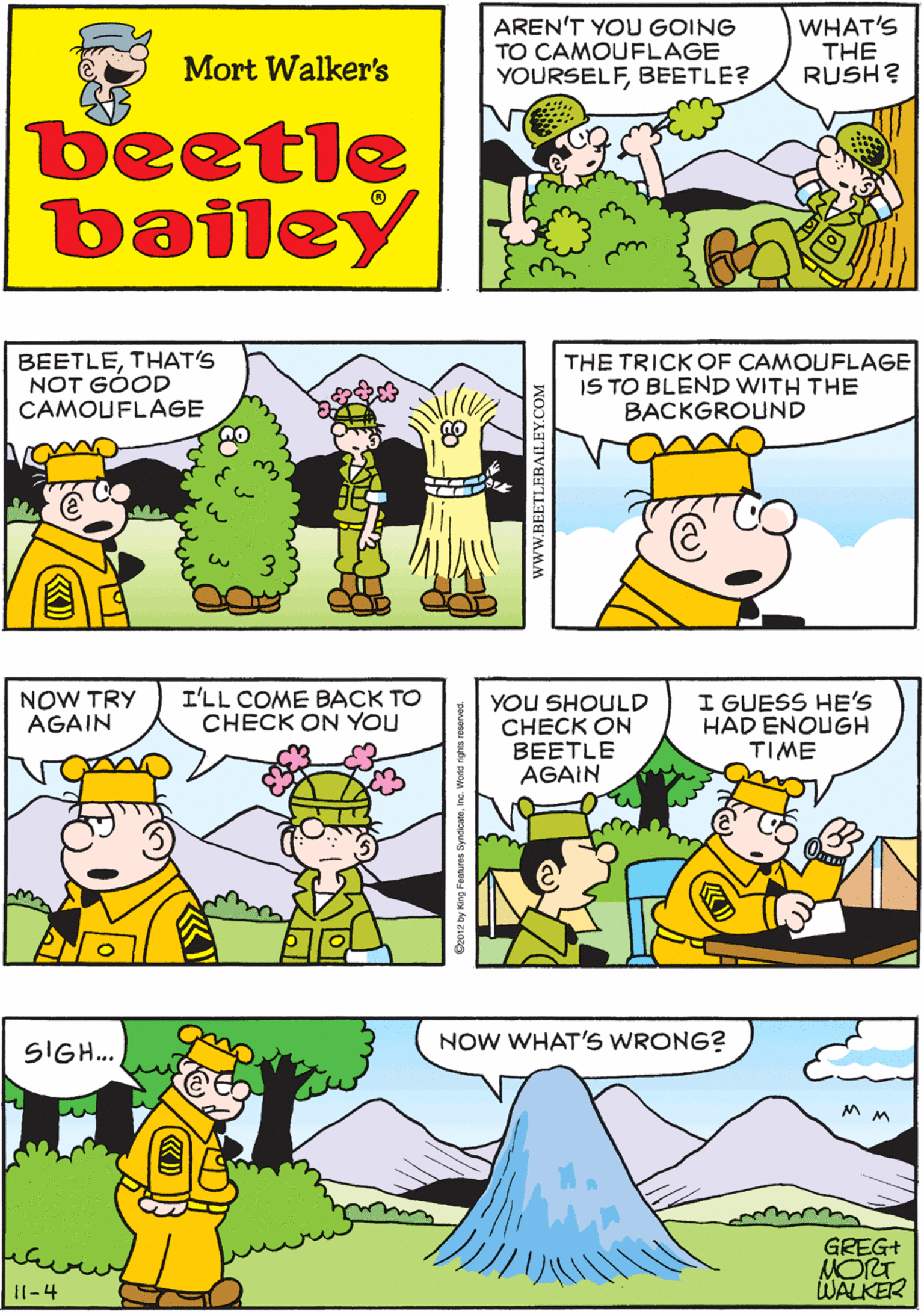 Cartoon OCR: AREN'T YOU GOING TO CAMOUFLAGE YOURSELFBEETLE? WHAT'S THE RUSH? PUT ON A COUPLE OF TWIGS AND I'M DONE Mort Walker's beetle bailey BEETLETHAT'S NOT GÓOD CAMOUFLAGE THE TRICK OF CAMOUFLAGE IS TO BLEND WITH THE BACKGROUND NOW TRY AGAIN I'LL COME BACK TO CHECK ON YOU NOW WHAT'S WRONG? YOU SHOULD CHECK ON BEETLE AGAIN I GUESS HE'S HAD ENOUGH TIME SIGH. GREG+ NORT WALKER I1-4 wwW.BEETLEBAILEY.COM AREN'T YOU GOING TO CAMOUFLAGE YOURSELFBEETLE? WHAT'S THE RUSH? PUT ON A COUPLE OF TWIGS AND I'M DONE Mort Walker's beetle bailey BEETLETHAT'S NOT GÓOD CAMOUFLAGE THE TRICK OF CAMOUFLAGE IS TO BLEND WITH THE BACKGROUND NOW TRY AGAIN I'LL COME BACK TO CHECK ON YOU NOW WHAT'S WRONG? YOU SHOULD CHECK ON BEETLE AGAIN I GUESS HE'S HAD ENOUGH TIME SIGH. GREG+ NORT WALKER I1-4 wwW.BEETLEBAILEY.COM