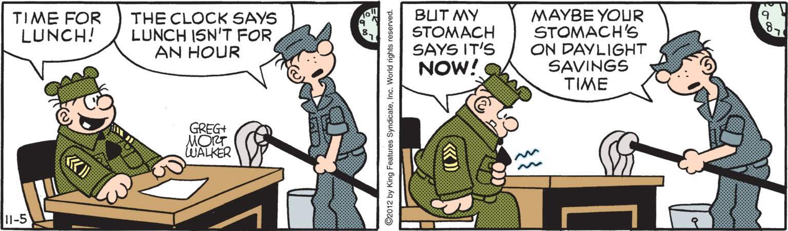 Animation OCR: THE CLOCK SAYS LUNCH ISN'T FOR AN HOUR BUT MY STOMACH SAYS IT'S NOW! MAYBE YOUR STOMACH'S ON DAYLIGHT SAVINGS TIME TIME FOR LUNCH! GREG+ MORT WALKER I1-5 ©2012 by King Features SyndicateInc. World rights r THE CLOCK SAYS LUNCH ISN'T FOR AN HOUR BUT MY STOMACH SAYS IT'S NOW! MAYBE YOUR STOMACH'S ON DAYLIGHT SAVINGS TIME TIME FOR LUNCH! GREG+ MORT WALKER I1-5 ©2012 by King Features SyndicateInc. World rights r