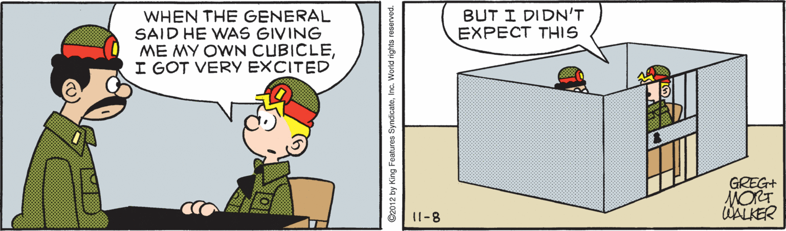 Pleased OCR: BUT I DIDN'T EXPECT THIS WHEN THE GENERAL SAID HE WAS GIVING ME MY OWN CUBICLEI GOT VERY EXCITED GREG+ MORT WALKER 11-8 ©2012 by King Features SyndicateInc. World rights reserved. BUT I DIDN'T EXPECT THIS WHEN THE GENERAL SAID HE WAS GIVING ME MY OWN CUBICLEI GOT VERY EXCITED GREG+ MORT WALKER 11-8 ©2012 by King Features SyndicateInc. World rights reserved.