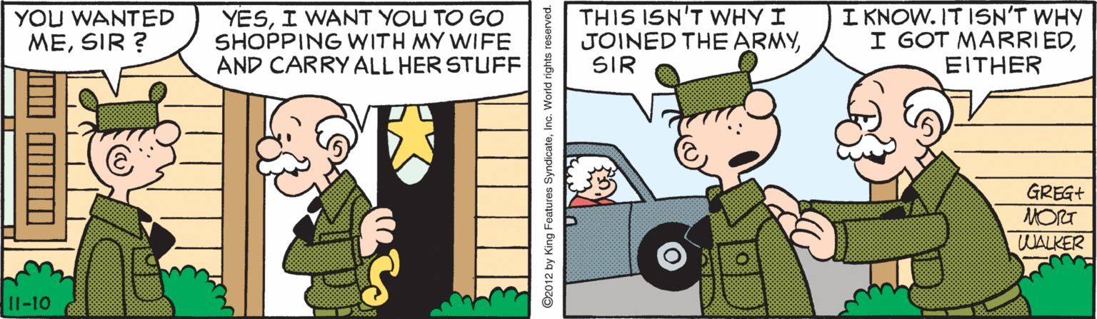 Comics OCR: YESI WANT YOU TO GO SHOPPING WITH MY WIFE AND CARRY ALL HER STUFF THIS ISN'T WHY I JOINED THE ARMYSIR I KNOW. IT ISN'T WHY I GOT MARRIEDEITHER YOU WANTED MESIR ? GREG+ MORT WALKER 11-10 ©2012 by King Features SyndicateInc. World rights reserved. YESI WANT YOU TO GO SHOPPING WITH MY WIFE AND CARRY ALL HER STUFF THIS ISN'T WHY I JOINED THE ARMYSIR I KNOW. IT ISN'T WHY I GOT MARRIEDEITHER YOU WANTED MESIR ? GREG+ MORT WALKER 11-10 ©2012 by King Features SyndicateInc. World rights reserved.