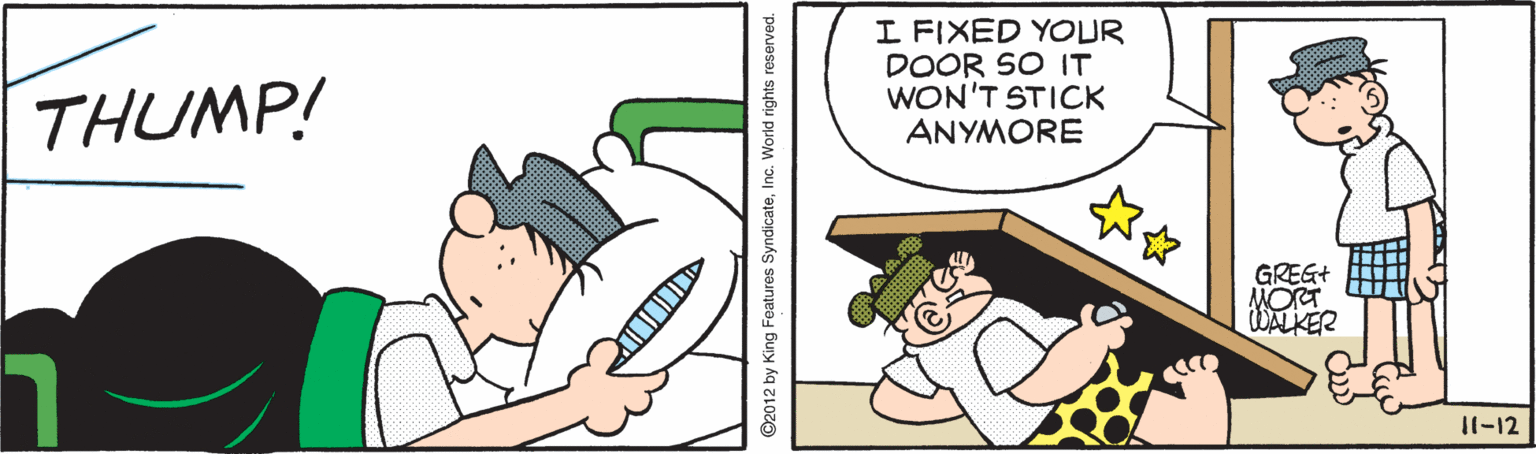 Thumb OCR: I FIXED YOUR DOOR SO IT WON'T STICK ANYMORE THUMP! GREG+ MORT WALKER 11-12 ©2012 by King Features SyndicateInc. World rights reserved. I FIXED YOUR DOOR SO IT WON'T STICK ANYMORE THUMP! GREG+ MORT WALKER 11-12 ©2012 by King Features SyndicateInc. World rights reserved.