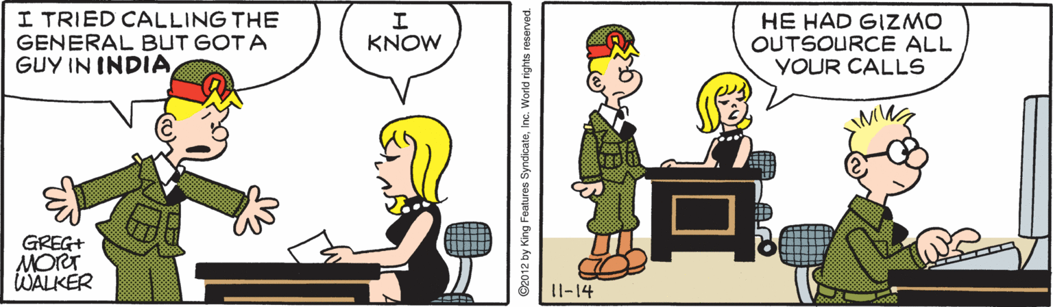 Line OCR: I TRIED CALLING THE GENERAL BUT GOT A GUY IN INDIAHE HAD GIZMO OUTSOURCE ALL YOUR CALLS KNOW GREG+ MORT WALKER 11-14 ©2012 by King Features SyndicateI TRIED CALLING THE GENERAL BUT GOT A GUY IN INDIAHE HAD GIZMO OUTSOURCE ALL YOUR CALLS KNOW GREG+ MORT WALKER 11-14 ©2012 by King Features Syndicate