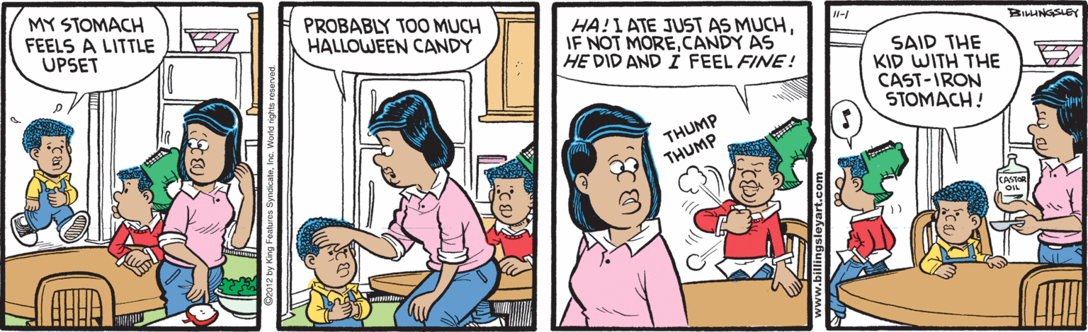 Fiction OCR: MY STOMACH FEELS A LITTLE UPSET PROBABLY TOO MUCH HALLOWEEN CANDY HA!I ATE JUST AS MUCHCANDY AS HE DID AND I FEEL FINE! -1 BILHNGSLEY SAID THE KID WITH THE CAST-IRON STOMACH! ? THUMP THUMP billingsleyart.com MY STOMACH FEELS A LITTLE UPSET PROBABLY TOO MUCH HALLOWEEN CANDY HA!I ATE JUST AS MUCHIF NOT MORECANDY AS HE DID AND I FEEL FINE! -1 BILHNGSLEY SAID THE KID WITH THE CAST-IRON STOMACH! ? THUMP THUMP billingsleyart.com