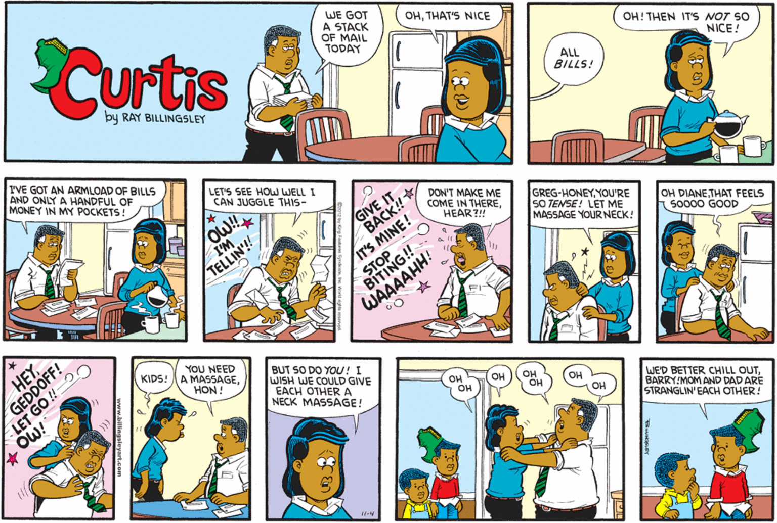 Sharing OCR: Curtis WE GOT A STACK OF MAIL TODAY OHTHAT'S NICE OH! THEN IT'S NOT SO NICE ! ALL BILLS! by RAY BILLINGSLEY I'VE GOT AN ARMLOAD OF BILLS AND ONLY A HANDFUL OF MONEY IN MY POCKETS! LET'S SEE HOW WELL I CAN JUGGLE THIS- GIVE IT BACK! DON'T MAKE ME COME IN THEREHEAR?! GREG-HONEYYOU'RE SO TENSE! LET ME MASSAGE YOUR NECK! OH DIANETHAT FEELS so000 GOOD I'M TELLIN'!! IT'S MINE! WAAAA YOU NEED A MASSAGEHON ! HEY KIDS! BUT SO DO YOU! I WISH WE COULD GIVE EACH OTHER A NECK MASSAGE! OH OH OH OH OH OH WE'D BETTER CHILL OUTBARRY!MOM AND DAD ARE STRANGLIN' EACH OTHER! OW! OH 11-4 GEDDOFF! Curtis WE GOT A STACK OF MAIL TODAY OHTHAT'S NICE OH! THEN IT'S NOT SO NICE ! ALL BILLS! by RAY BILLINGSLEY I'VE GOT AN ARMLOAD OF BILLS AND ONLY A HANDFUL OF MONEY IN MY POCKETS! LET'S SEE HOW WELL I CAN JUGGLE THIS- GIVE IT BACK! DON'T MAKE ME COME IN THEREHEAR?! GREG-HONEYYOU'RE SO TENSE! LET ME MASSAGE YOUR NECK! OH DIANETHAT FEELS so000 GOOD I'M TELLIN'!! IT'S MINE! WAAAA YOU NEED A MASSAGEHON ! HEY KIDS! BUT SO DO YOU! I WISH WE COULD GIVE EACH OTHER A NECK MASSAGE! OH OH OH OH OH OH WE'D BETTER CHILL OUTBARRY!MOM AND DAD ARE STRANGLIN' EACH OTHER! OW! OH 11-4 GEDDOFF!