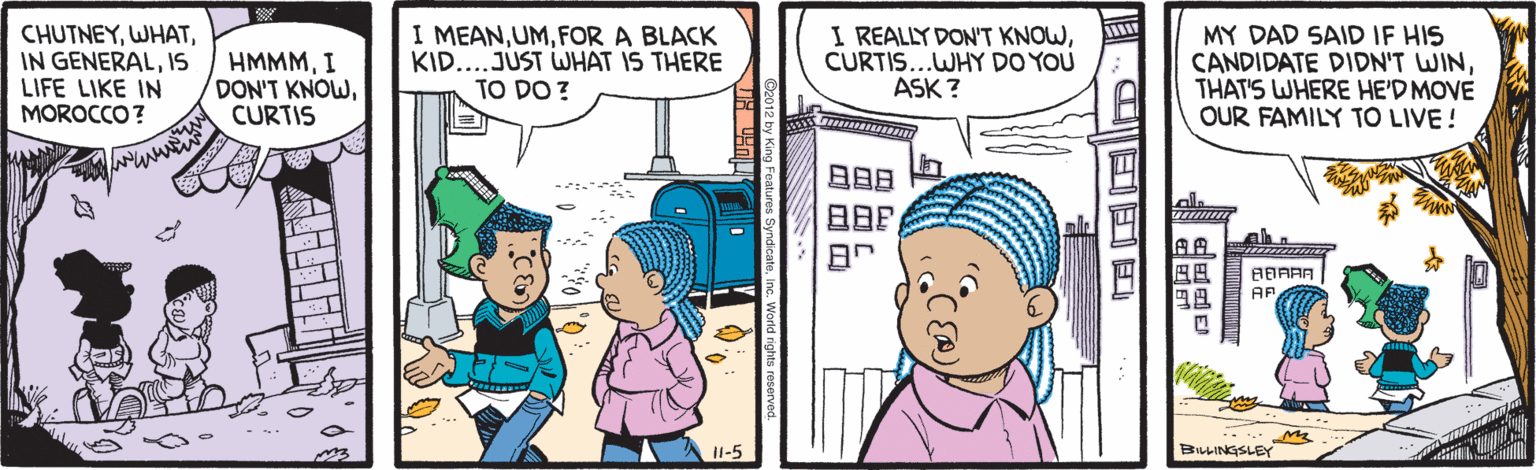 Fiction OCR: CHUTNEYIS LIFE LIKE IN MOROCCO? HMMMI DON'T KNOWCURTIS I MEANFOR A BLACK KID...JÚST WHAT IS THERE TO DO ? I REALLY DON'T KNOWCURTIS...WHY DO YOU ASK ? MY DAD SAID IF HIS CANDIDATE DIDN'T WINTHAT'S WHERE HE'D MOVE OUR FAMILY TO LIVE! ?9? BBAAA AP 11-5 BiLINGSLEY .C??? CHUTNEYIN GENERALIS LIFE LIKE IN MOROCCO? HMMMI DON'T KNOWCURTIS I MEANFOR A BLACK KID...JÚST WHAT IS THERE TO DO ? I REALLY DON'T KNOWCURTIS...WHY DO YOU ASK ? MY DAD SAID IF HIS CANDIDATE DIDN'T WINTHAT'S WHERE HE'D MOVE OUR FAMILY TO LIVE! ? 9 ? BBAAA AP 11-5 BiLINGSLEY .C ?? ?