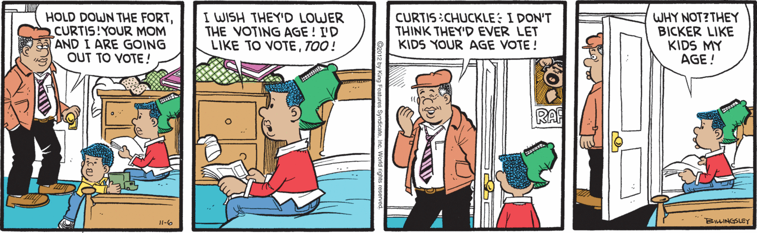 Parallel OCR: HOLD DOWN THE FORTCURTIS!YOUR MOM AND I ARE GOING OUT TO VOTE! I WISH THEY'D LOWER THE VOTING AGE ! I'D LIKE TO VOTETOO! CURTIS:CHUCKLE: I DON'T THINK THEY'D EVER LET KIDS YOUR AGE VOTE! WHY NOT?THEY BICKER LIKE KIDS MY AGE ! RAF II-6 BULINGSLEY HOLD DOWN THE FORTCURTIS!YOUR MOM AND I ARE GOING OUT TO VOTE! I WISH THEY'D LOWER THE VOTING AGE ! I'D LIKE TO VOTETOO! CURTIS:CHUCKLE: I DON'T THINK THEY'D EVER LET KIDS YOUR AGE VOTE! WHY NOT?THEY BICKER LIKE KIDS MY AGE ! RAF II-6 BULINGSLEY