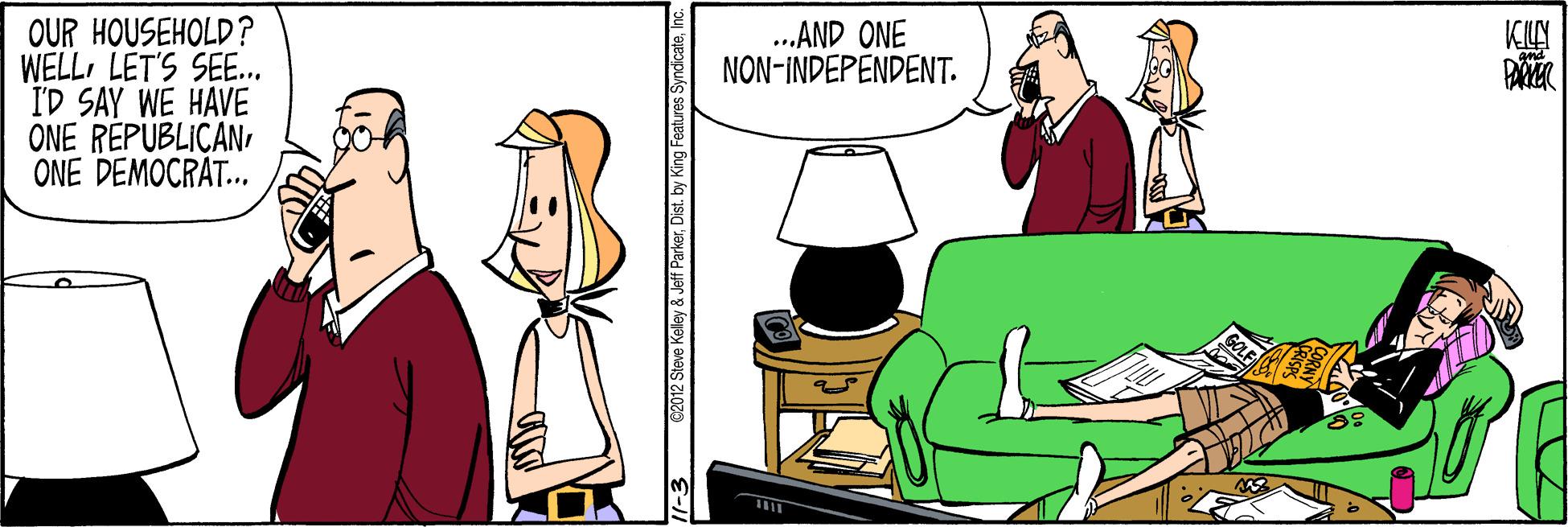 Event OCR: OUR HOUSEHOLD? WELLLET'S SEE. I'D SAY WE HAVE ONE REPUBLICANONE DEMOCRAT.. ..AND ONE NON-INDEPENDENT. 2012 Steve Kelley & Jeff ParkerOUR HOUSEHOLD? WELLLET'S SEE. I'D SAY WE HAVE ONE REPUBLICANONE DEMOCRAT.. ..AND ONE NON-INDEPENDENT. 2012 Steve Kelley & Jeff Parker