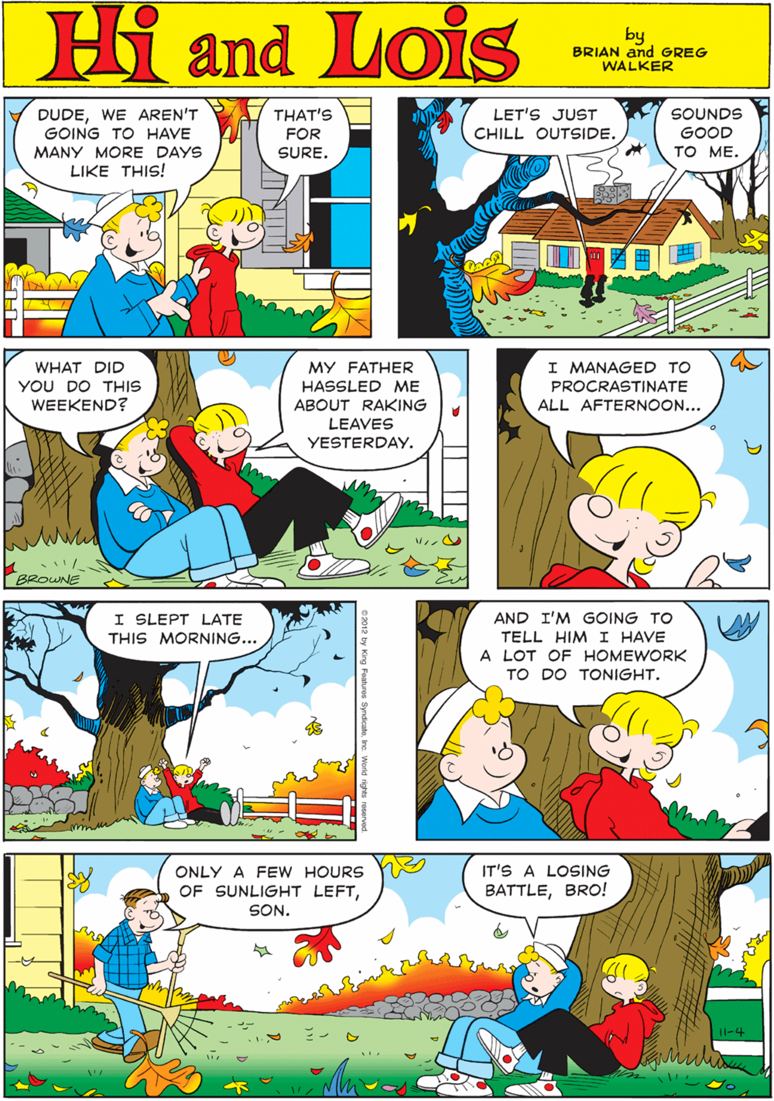 Sharing OCR: DUDEWE AREN'T GOING TO HAVE THAT'S LET'S JUST CHILL OUTSIDE. SOUNDS GOOD TO ME. FOR Hi Lois MANY MORE DAYS SURE. LIKE THIS! and by BRIAN and GREG WALKER I SLEPT LATE THIS MORNING... I MANAGED TO WHAT DID YOU DO THIS WEEKEND? MY FATHER HASSLED ME PROCRASTINATE ABOUT RAKING ALL AFTERNOON... LEAVES YESTERDAY. BROWNE AND I'M GOING TO TELL HIM I HAVE A LOT OF HOMEWORK TO DO TONIGHT. IT'S A LOSING BATTLEBRO! ONLY A FEW HOURS OF SUNLIGHT LEFTSON. 11-4 DUDEWE AREN'T GOING TO HAVE THAT'S LET'S JUST CHILL OUTSIDE. SOUNDS GOOD TO ME. FOR Hi Lois MANY MORE DAYS SURE. LIKE THIS! and by BRIAN and GREG WALKER I SLEPT LATE THIS MORNING... I MANAGED TO WHAT DID YOU DO THIS WEEKEND? MY FATHER HASSLED ME PROCRASTINATE ABOUT RAKING ALL AFTERNOON... LEAVES YESTERDAY. BROWNE AND I'M GOING TO TELL HIM I HAVE A LOT OF HOMEWORK TO DO TONIGHT. IT'S A LOSING BATTLEBRO! ONLY A FEW HOURS OF SUNLIGHT LEFTSON. 11-4