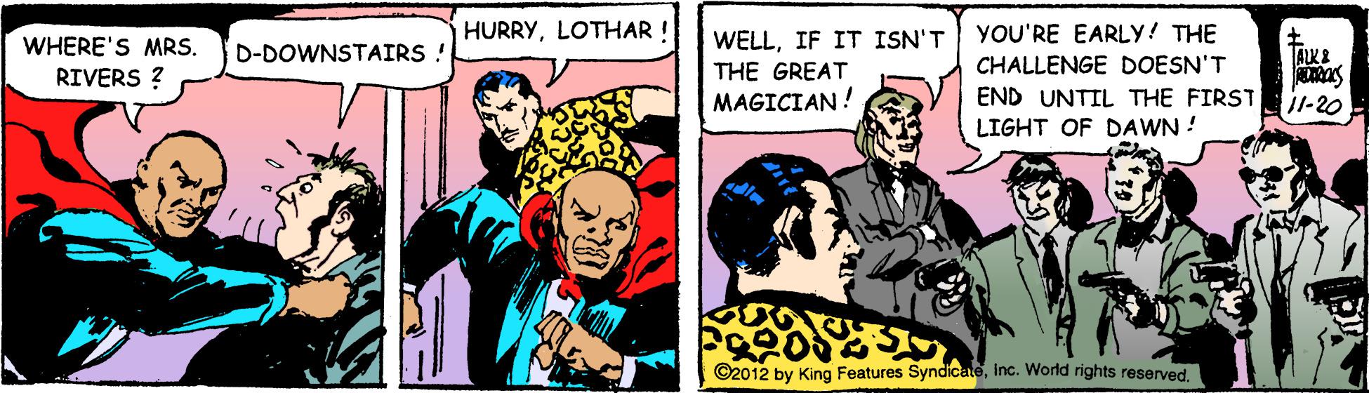 Humour OCR: HURRYLOTHAR ! YOU'RE EARLY! THE WHERE'S MRS. RIVERS ? WELLIF IT ISN'T THE GREAT MAGICIAN! D-DOWNSTAIRS ! CHALLENGE DOESN'T END UNTIL THE FIRST LIGHT OF DAWN ! i1-20 ©2012 by King Features SyndicateInc. World rights reserved. HURRYLOTHAR ! YOU'RE EARLY! THE WHERE'S MRS. RIVERS ? WELLIF IT ISN'T THE GREAT MAGICIAN! D-DOWNSTAIRS ! CHALLENGE DOESN'T END UNTIL THE FIRST LIGHT OF DAWN ! i1-20 ©2012 by King Features SyndicateInc. World rights reserved.