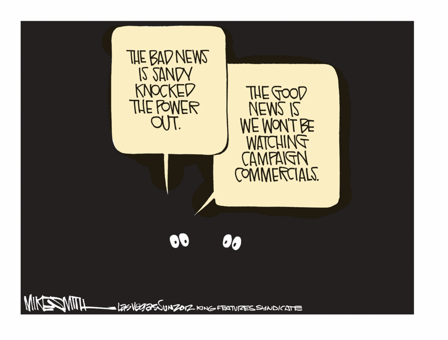 Humour OCR: THE BAD NEWS IS SANDY KNOCKED THE POWER OUT. THE GOOD NEWS IS WE WONT BE WATCHING CAMPAIGN COMMERCIALS 0 00 MIKSOMITH lavegasSUNz012 ANGFEATURESSYNDICATE THE BAD NEWS IS SANDY KNOCKED THE POWER OUT. THE GOOD NEWS IS WE WONT BE WATCHING CAMPAIGN COMMERCIALS 0 00 MIKSOMITH lavegasSUNz012 ANGFEATURESSYNDICATE