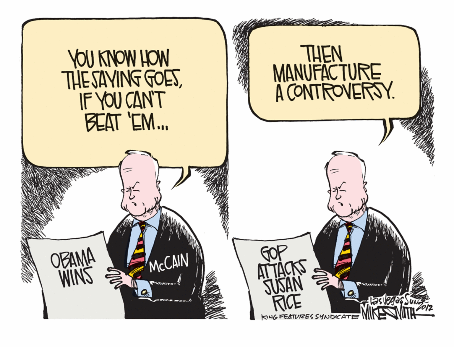 Illustration OCR: YOU KNOW HOW THE SAYING GOESIF YOU CAN'T BEAT EM. THEN MANUFACTURE A CONTROVERSY. OBAMA WINS GOP ATTÁCKS SUSAN RICE 'MCCAIN MIKE MITH KING FEATUIZES SYNDICATE YOU KNOW HOW THE SAYING GOESIF YOU CAN'T BEAT EM. THEN MANUFACTURE A CONTROVERSY. OBAMA WINS GOP ATTÁCKS SUSAN RICE 'MCCAIN MIKE MITH KING FEATUIZES SYNDICATE
