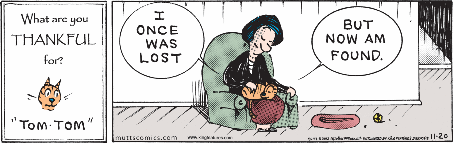 Font OCR: What are you BUT NOW AM ONCE WAS LOST THANKFUL for? FOUND. TOM TOM" muttscomics.com www.kingteatures.com nuTE 2012 PrekKMDOuell-DISTRIPUTED Y KuS FEATURET oem I1 What are you BUT NOW AM ONCE WAS LOST THANKFUL for? FOUND. TOM TOM" muttscomics.com www.kingteatures.com nuTE 2012 PrekKMDOuell-DISTRIPUTED Y KuS FEATURET oem I1