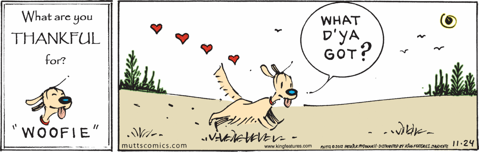Sharing OCR: are you WHAT D'YA GOT? THANKFUL for? WOOFIE" muttscomics.com www.kingfeatures.com num e 2012 ARekKMDNell DISTRIUTED EY KuS FEATURESsHoKE I1.2 are you WHAT D'YA GOT? THANKFUL for? WOOFIE" muttscomics.com www.kingfeatures.com num e 2012 ARekKMDNell DISTRIUTED EY KuS FEATURESsHoKE I1.2