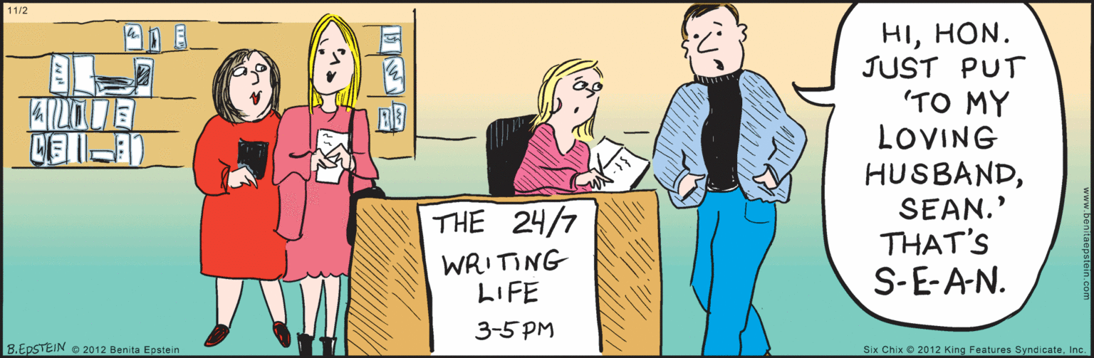 Cartoon OCR: 11/2 HIHON. JUST PUT "TO MY LOVING HUSBANDSEAN." THAT'S S-E-AN. THE 24/7 WRITING LIFE 3-5 PM B.EPSTEIN © 2012 Benita Epstein www.benitaepstein.com Six Chix © 2012 King Features SyndicateInc. 11/2 HIHON. JUST PUT "TO MY LOVING HUSBANDSEAN." THAT'S S-E-AN. THE 24/7 WRITING LIFE 3-5 PM B.EPSTEIN © 2012 Benita Epstein www.benitaepstein.com Six Chix © 2012 King Features Syndicate