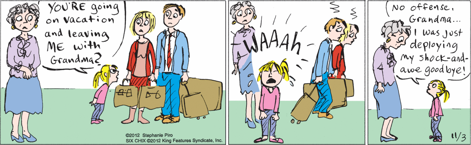 Product OCR: YOU'RE going on vacation and leaving ME with Grandma2 1/3 ©2012 Stephanie Piro SIX CHIX ©2012 King Features SyndicateInc. No offenseGrandma... WAAAH I was Just deploying my shock-and- awe good bye! YOU'RE going on vacation and leaving ME with Grandma2 1/3 ©2012 Stephanie Piro SIX CHIX ©2012 King Features SyndicateInc. No offenseGrandma... WAAAH I was Just deploying my shock-and- awe good bye!
