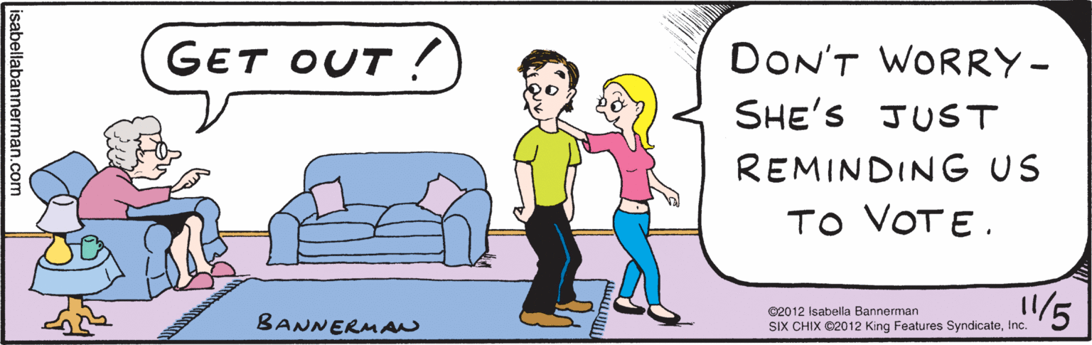 Comics OCR: DON'T WORRY. SHE'S JUST REMINDING GET US TO VOTE. OUT: -- -- isabellabannerman.com BANNE RUAN ©2012 Isabella Bannerman SIX CHIX ©2012 King Features SyndicateInc. DON'T WORRY. SHE'S JUST REMINDING GET US TO VOTE. OUT: -- -- isabellabannerman.com BANNE RUAN ©2012 Isabella Bannerman SIX CHIX ©2012 King Features Syndicate