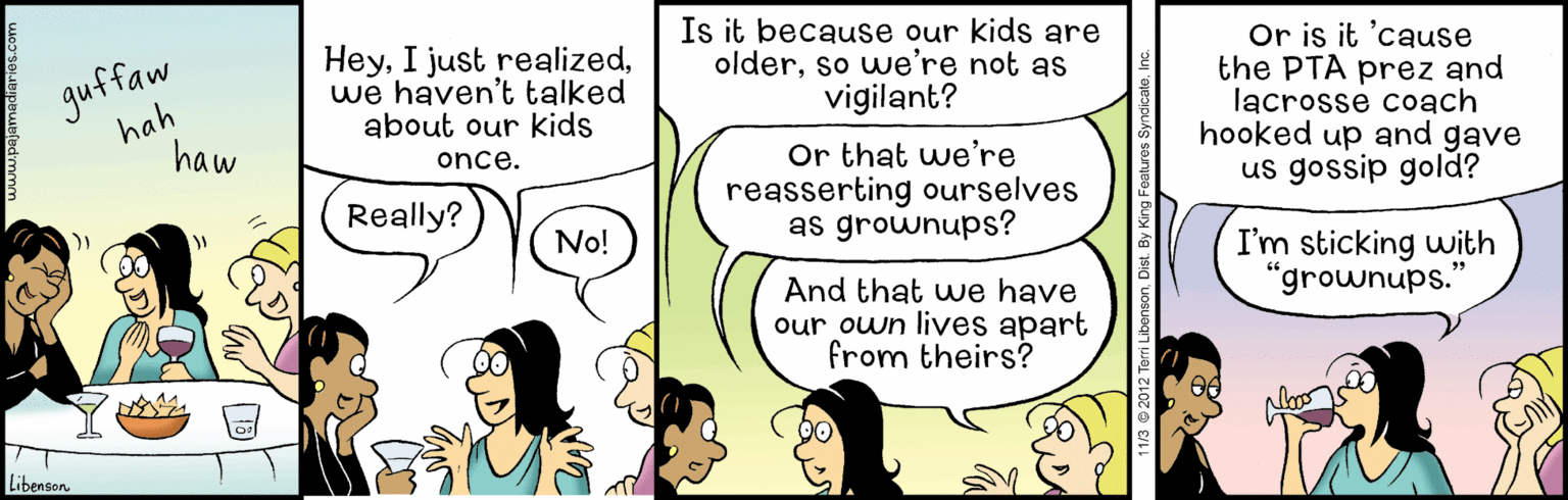 Adaptation OCR: guffaw hah haw Heywe haven't talked about our kids Is it because our kids are olderso we're not as vigilant? Or is it 'cause the PTA prez and lacrosse coach hooked up and gave us gossip gold? Or that we're reasserting ourselves as grownups? once. Really? )No! I'm sticking with "grownups.' And that we have our own lives apart from theirs? Libenson 12 Terri LibensonDis guffaw hah haw HeyI just realizedwe haven't talked about our kids Is it because our kids are olderso we're not as vigilant? Or is it 'cause the PTA prez and lacrosse coach hooked up and gave us gossip gold? Or that we're reasserting ourselves as grownups? once. Really? )No! I'm sticking with "grownups.' And that we have our own lives apart from theirs? Libenson 12 Terri Libenson