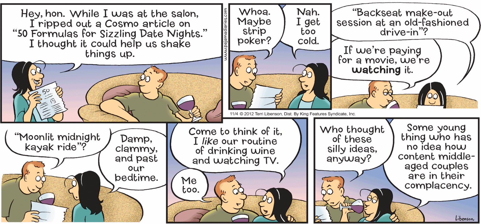 Human OCR: HeyI ripped out a Cosmo article on "50 Formulas for Sizzling Date Nights." I thought it could help us shake things up. Whoa. Maybe strip poker? Nah. I get too cold. "Backseat mnake-out session at an old-fashioned drive-in"? If we're paying for a moviewe're watching it. 11/4 © 2012 Terri LibensonInc. Come to think of itI like our routine of drinking wwine and watching TV. Who thought of these silly ideasanyway? Some young thing who has no idea how content middle- aged couples are in their complacency. "Moonlit midnight kayak ride"? Dampand past our bedtime. Me too. Libenson Heyhon. While I was at the salonI ripped out a Cosmo article on "50 Formulas for Sizzling Date Nights." I thought it could help us shake things up. Whoa. Maybe strip poker? Nah. I get too cold. "Backseat mnake-out session at an old-fashioned drive-in"? If we're paying for a moviewe're watching it. 11/4 © 2012 Terri LibensonDist. By King Features SyndicateInc. Come to think of itI like our routine of drinking wwine and watching TV. Who thought of these silly ideasanyway? Some young thing who has no idea how content middle- aged couples are in their complacency. "Moonlit midnight kayak ride"? Dampand past our bedtime. Me too. Libenson