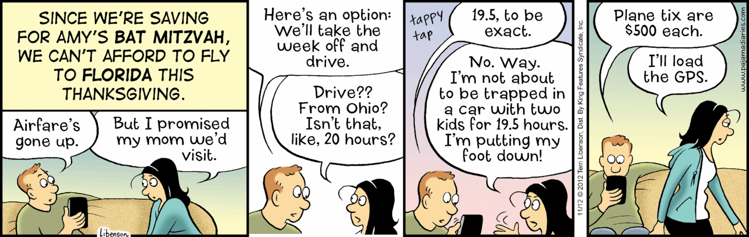 Font OCR: Here's an option:tappy We'll take the week off and drive. 19.5to be exact. Plane tix are $500 each. SINCE WE'RE SAVING FOR AMY'S BAT MITZVAHWE CAN'T AFFORD TO FLY TO FLORIDA THIS THANKSGIVING. tap No. Way. I'm not about to be trapped in a car with two kids for 19.5 hours. I'm putting my foot down! I'll load the GPS. Drive?? From Ohio? Isn't that20 hours? Airfare's gone up. But I promised my mom we'd visit. Libenson 11/12 © 2012 Ter Here's an option:tappy We'll take the week off and drive. 19.5to be exact. Plane tix are $500 each. SINCE WE'RE SAVING FOR AMY'S BAT MITZVAHWE CAN'T AFFORD TO FLY TO FLORIDA THIS THANKSGIVING. tap No. Way. I'm not about to be trapped in a car with two kids for 19.5 hours. I'm putting my foot down! I'll load the GPS. Drive?? From Ohio? Isn't that20 hours? Airfare's gone up. But I promised my mom we'd visit. Libenson 11/12 © 2012 Ter