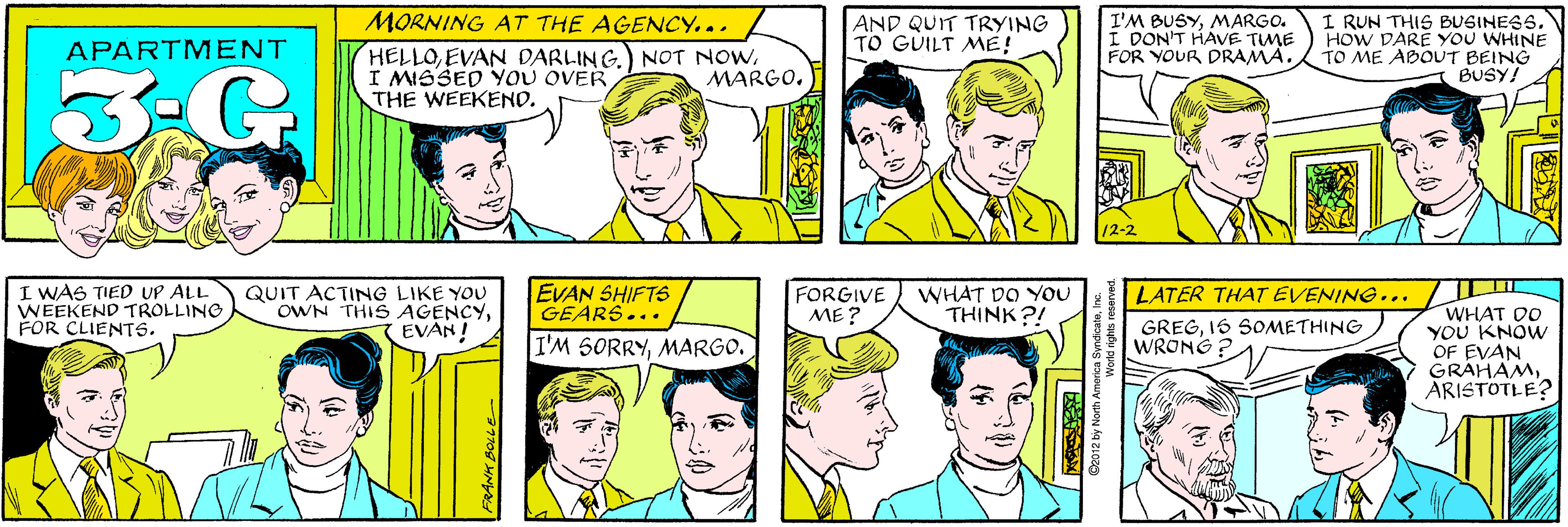 Product OCR: MORNING AT THE AGENCY... AND QUIT TRYING TO GUILT ME! APARTMENT 3-G HELLOI MISSED YOU OVER THE WEEKEND. MARGO. I'M BUSYMARGO. I DON'T HAVE TIME FOR YOUR DRAMA. I RUN THIS BUSINESSHOW DARE YOU WHINE TO ME ABOUT BEING BUSY! I WAS TIED UP ALL WEEKEND TROLLING FOR CLIENTS. QUIT ACTING LIKE YOU OWN THIS AGENCYEVAN! 12-2 EVAN SHIFTS GEARS..• WHAT DO YOU THINK?! LATER THAT EVENING... FORGIVE ME ? WHAT DO YOU KNOW OF EVAN GRAHAMARISTOTLE? I'M SORRYMARGO. GREG1S SOMETHING WRONG ©2012 by North America SyndicateMORNING AT THE AGENCY... AND QUIT TRYING TO GUILT ME! APARTMENT 3-G HELLOEVAN DARLING.) NOT NOWI MISSED YOU OVER THE WEEKEND. MARGO. I'M BUSYMARGO. I DON'T HAVE TIME FOR YOUR DRAMA. I RUN THIS BUSINESSHOW DARE YOU WHINE TO ME ABOUT BEING BUSY! I WAS TIED UP ALL WEEKEND TROLLING FOR CLIENTS. QUIT ACTING LIKE YOU OWN THIS AGENCYEVAN! 12-2 EVAN SHIFTS GEARS..• WHAT DO YOU THINK?! LATER THAT EVENING... FORGIVE ME ? WHAT DO YOU KNOW OF EVAN GRAHAMARISTOTLE? I'M SORRYMARGO. GREG1S SOMETHING WRONG ©2012 by North America Syndicate